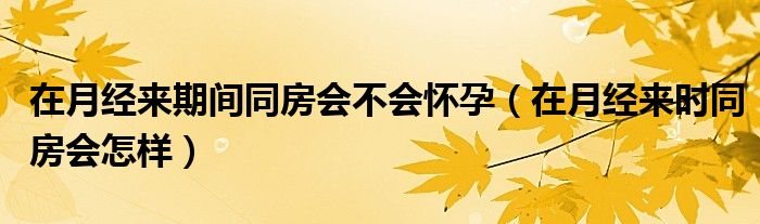 在月經(jīng)來(lái)期間同房會(huì)不會(huì)懷孕（在月經(jīng)來(lái)時(shí)同房會(huì)怎樣）