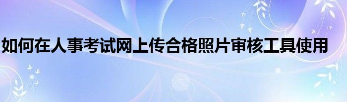 如何在人事考試網(wǎng)上傳合格照片審核工具使用