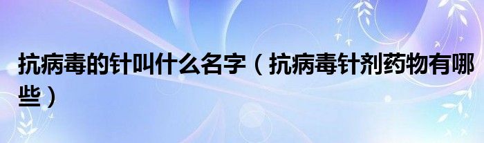 抗病毒的針叫什么名字（抗病毒針劑藥物有哪些）