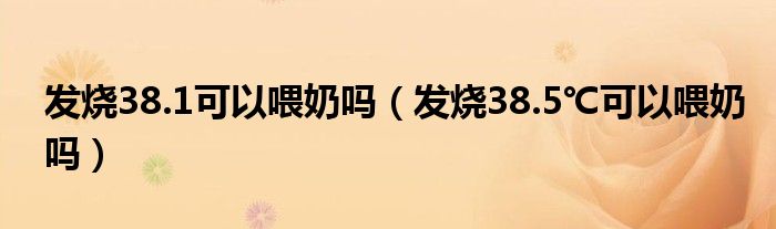 發(fā)燒38.1可以喂奶嗎（發(fā)燒38.5℃可以喂奶嗎）