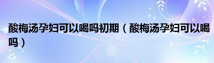 酸梅湯孕婦可以喝嗎初期（酸梅湯孕婦可以喝嗎）