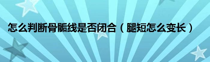 怎么判斷骨骺線是否閉合（腿短怎么變長(zhǎng)）