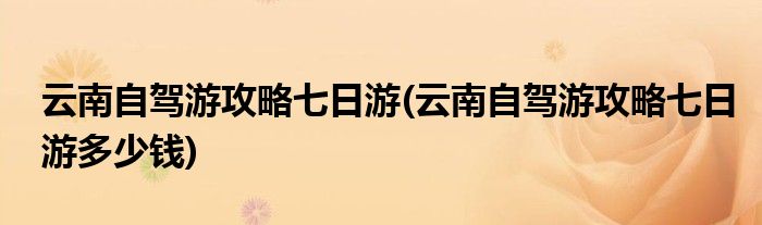 云南自駕游攻略七日游(云南自駕游攻略七日游多少錢)