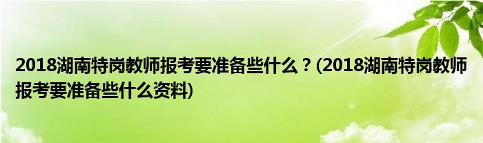 2018湖南特崗教師報考要準(zhǔn)備些什么？(2018湖南特崗教師報考要準(zhǔn)備些什么資料)