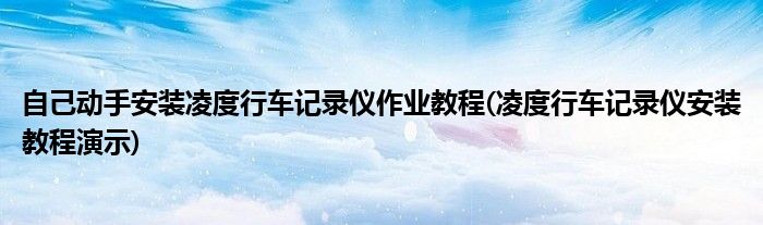 自己動手安裝凌度行車記錄儀作業(yè)教程(凌度行車記錄儀安裝教程演示)