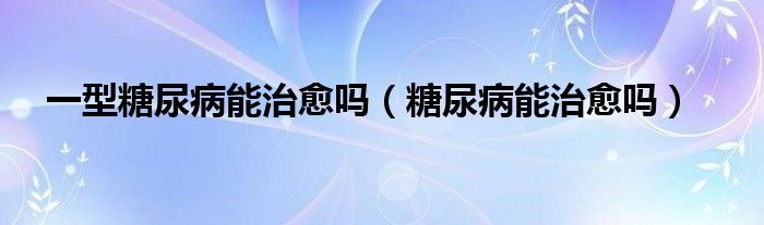 一型糖尿病能治愈嗎（糖尿病能治愈嗎）