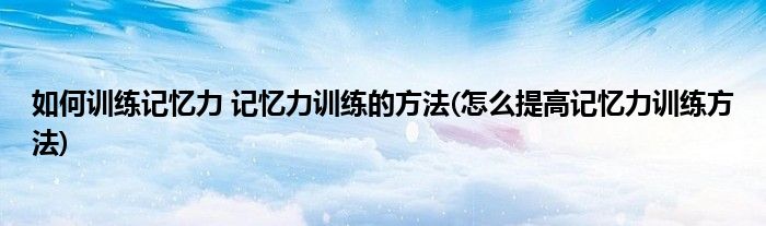 如何訓(xùn)練記憶力 記憶力訓(xùn)練的方法(怎么提高記憶力訓(xùn)練方法)