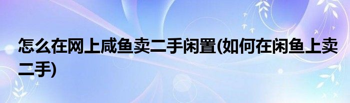 怎么在網(wǎng)上咸魚賣二手閑置(如何在閑魚上賣二手)