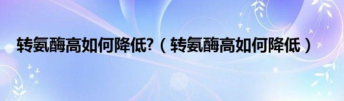 轉(zhuǎn)氨酶高如何降低?（轉(zhuǎn)氨酶高如何降低）