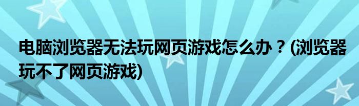 電腦瀏覽器無法玩網(wǎng)頁游戲怎么辦？(瀏覽器玩不了網(wǎng)頁游戲)