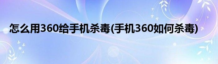 怎么用360給手機(jī)殺毒(手機(jī)360如何殺毒)