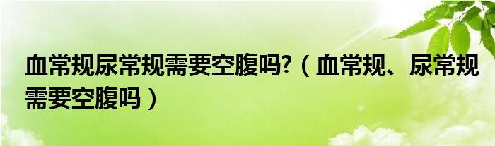 血常規(guī)尿常規(guī)需要空腹嗎?（血常規(guī)、尿常規(guī)需要空腹嗎）