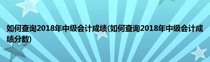 如何查詢2018年中級會計成績(如何查詢2018年中級會計成績分數)