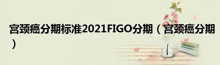 宮頸癌分期標(biāo)準(zhǔn)2021FIGO分期（宮頸癌分期）