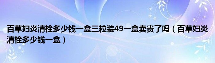 百草婦炎清栓多少錢一盒三粒裝49一盒賣貴了嗎（百草婦炎清栓多少錢一盒）