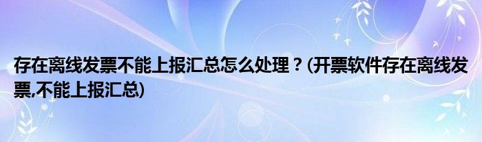 存在離線發(fā)票不能上報匯總怎么處理？(開票軟件存在離線發(fā)票,不能上報匯總)