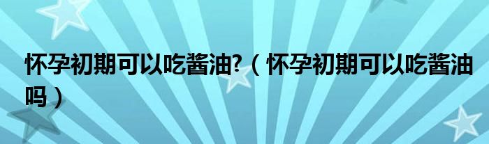 懷孕初期可以吃醬油?（懷孕初期可以吃醬油嗎）