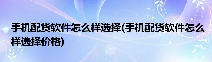 手機(jī)配貨軟件怎么樣選擇(手機(jī)配貨軟件怎么樣選擇價(jià)格)