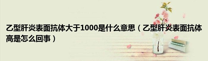 乙型肝炎表面抗體大于1000是什么意思（乙型肝炎表面抗體高是怎么回事）