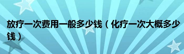 放療一次費(fèi)用一般多少錢（化療一次大概多少錢）