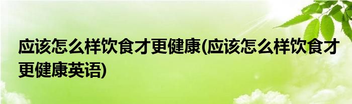 應(yīng)該怎么樣飲食才更健康(應(yīng)該怎么樣飲食才更健康英語)