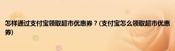 怎樣通過支付寶領(lǐng)取超市優(yōu)惠券？(支付寶怎么領(lǐng)取超市優(yōu)惠券)