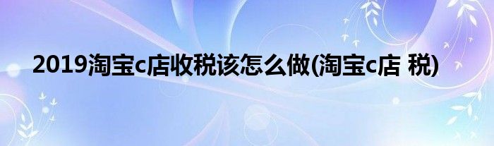 2019淘寶c店收稅該怎么做(淘寶c店 稅)