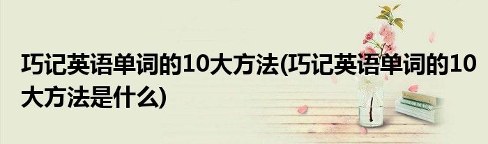 巧記英語單詞的10大方法(巧記英語單詞的10大方法是什么)