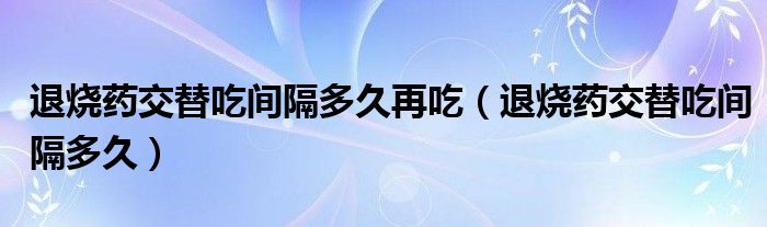 退燒藥交替吃間隔多久再吃（退燒藥交替吃間隔多久）