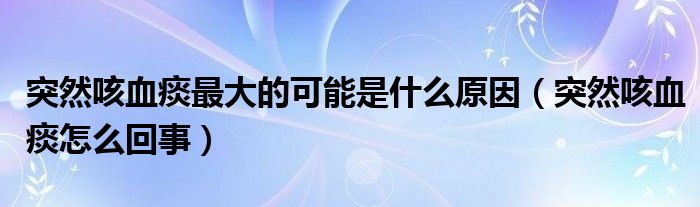 突然咳血痰最大的可能是什么原因（突然咳血痰怎么回事）