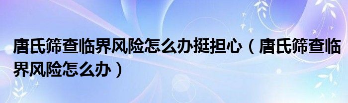 唐氏篩查臨界風險怎么辦挺擔心（唐氏篩查臨界風險怎么辦）