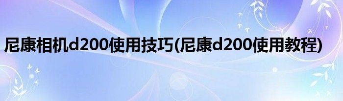 尼康相機(jī)d200使用技巧(尼康d200使用教程)