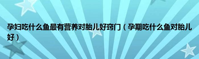 孕婦吃什么魚最有營養(yǎng)對胎兒好竅門（孕期吃什么魚對胎兒好）