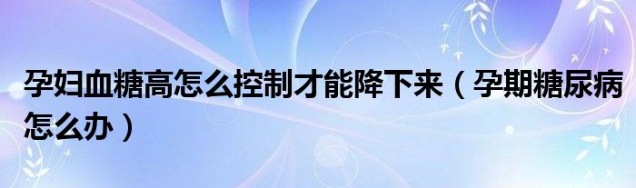 孕婦血糖高怎么控制才能降下來（孕期糖尿病怎么辦）