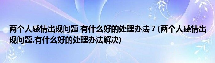 兩個(gè)人感情出現(xiàn)問(wèn)題 有什么好的處理辦法？(兩個(gè)人感情出現(xiàn)問(wèn)題,有什么好的處理辦法解決)