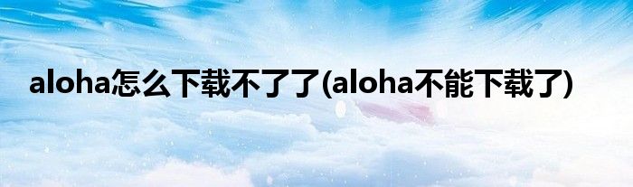 aloha怎么下載不了了(aloha不能下載了)