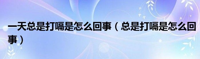 一天總是打嗝是怎么回事（總是打嗝是怎么回事）