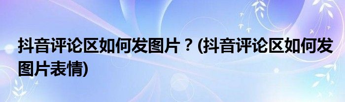 抖音評論區(qū)如何發(fā)圖片？(抖音評論區(qū)如何發(fā)圖片表情)