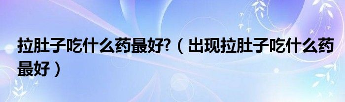 拉肚子吃什么藥最好?（出現(xiàn)拉肚子吃什么藥最好）