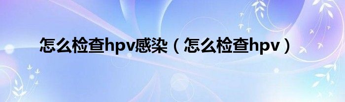 怎么檢查hpv感染（怎么檢查hpv）