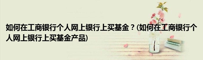 如何在工商銀行個人網上銀行上買基金？(如何在工商銀行個人網上銀行上買基金產品)