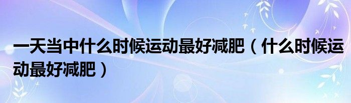 一天當中什么時候運動最好減肥（什么時候運動最好減肥）