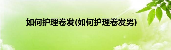 如何護理卷發(fā)(如何護理卷發(fā)男)