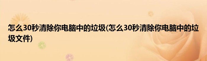 怎么30秒清除你電腦中的垃圾(怎么30秒清除你電腦中的垃圾文件)