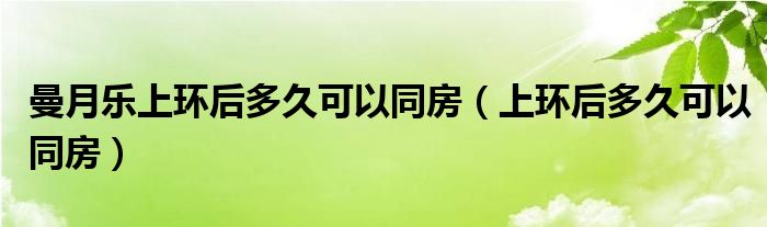 曼月樂上環(huán)后多久可以同房（上環(huán)后多久可以同房）