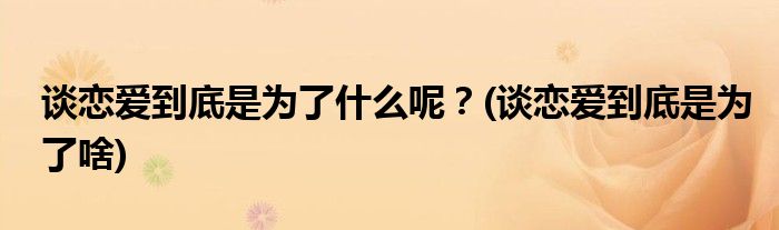 談戀愛(ài)到底是為了什么呢？(談戀愛(ài)到底是為了啥)