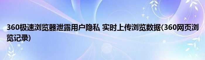 360極速瀏覽器泄露用戶隱私 實(shí)時(shí)上傳瀏覽數(shù)據(jù)(360網(wǎng)頁(yè)瀏覽記錄)