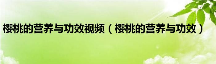 櫻桃的營(yíng)養(yǎng)與功效視頻（櫻桃的營(yíng)養(yǎng)與功效）