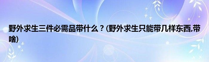 野外求生三件必需品帶什么？(野外求生只能帶幾樣?xùn)|西,帶啥)