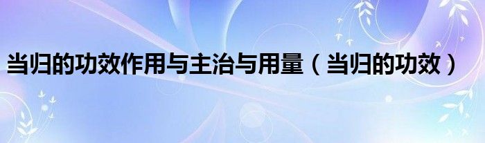 當(dāng)歸的功效作用與主治與用量（當(dāng)歸的功效）